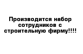 Производится набор сотрудников с строительную фирму!!!!